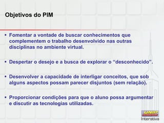 Objetivos do PIM
 Fomentar a vontade de buscar conhecimentos que
complementem o trabalho desenvolvido nas outras
disciplinas no ambiente virtual.
 Despertar o desejo e a busca de explorar o “desconhecido”.
 Desenvolver a capacidade de interligar conceitos, que sob
alguns aspectos possam parecer disjuntos (sem relação).
 Proporcionar condições para que o aluno possa argumentar
e discutir as tecnologias utilizadas.
 