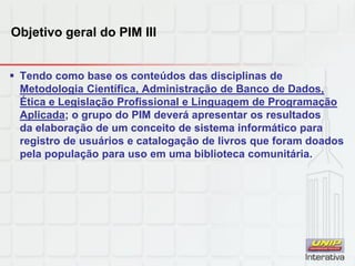 Objetivo geral do PIM III
 Tendo como base os conteúdos das disciplinas de
Metodologia Científica, Administração de Banco de Dados,
Ética e Legislação Profissional e Linguagem de Programação
Aplicada; o grupo do PIM deverá apresentar os resultados
da elaboração de um conceito de sistema informático para
registro de usuários e catalogação de livros que foram doados
pela população para uso em uma biblioteca comunitária.
 