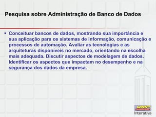 Pesquisa sobre Administração de Banco de Dados
 Conceituar bancos de dados, mostrando sua importância e
sua aplicação para os sistemas de informação, comunicação e
processos de automação. Avaliar as tecnologias e as
arquiteturas disponíveis no mercado, orientando na escolha
mais adequada. Discutir aspectos de modelagem de dados.
Identificar os aspectos que impactam no desempenho e na
segurança dos dados da empresa.
 