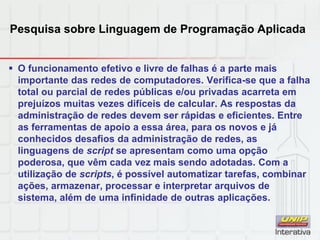 Pesquisa sobre Linguagem de Programação Aplicada
 O funcionamento efetivo e livre de falhas é a parte mais
importante das redes de computadores. Verifica-se que a falha
total ou parcial de redes públicas e/ou privadas acarreta em
prejuízos muitas vezes difíceis de calcular. As respostas da
administração de redes devem ser rápidas e eficientes. Entre
as ferramentas de apoio a essa área, para os novos e já
conhecidos desafios da administração de redes, as
linguagens de script se apresentam como uma opção
poderosa, que vêm cada vez mais sendo adotadas. Com a
utilização de scripts, é possível automatizar tarefas, combinar
ações, armazenar, processar e interpretar arquivos de
sistema, além de uma infinidade de outras aplicações.
 