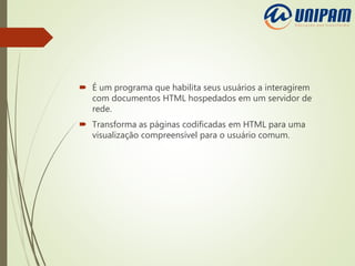  É um programa que habilita seus usuários a interagirem
com documentos HTML hospedados em um servidor de
rede.
 Transforma as páginas codificadas em HTML para uma
visualização compreensível para o usuário comum.
 