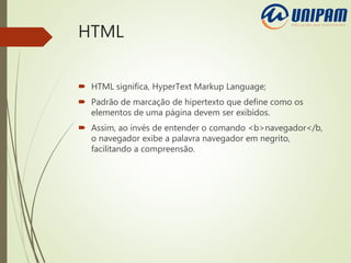 HTML
 HTML significa, HyperText Markup Language;
 Padrão de marcação de hipertexto que define como os
elementos de uma página devem ser exibidos.
 Assim, ao invés de entender o comando <b>navegador</b,
o navegador exibe a palavra navegador em negrito,
facilitando a compreensão.
 
