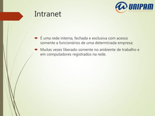 Intranet
 É uma rede interna, fechada e exclusiva com acesso
somente a funcionários de uma determinada empresa;
 Muitas vezes liberado somente no ambiente de trabalho e
em computadores registrados na rede.
 