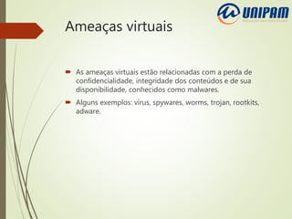Ameaças virtuais
 As ameaças virtuais estão relacionadas com a perda de
confidencialidade, integridade dos conteúdos e de sua
disponibilidade, conhecidos como malwares.
 Alguns exemplos: vírus, spywares, worms, trojan, rootkits,
adware.
 