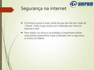 Segurança na internet
 O primeiro passo é estar ciente de que ela não tem nada de
"virtual". Tudo o que ocorre ou é realizado por meio da
Internet é real.
 Para reduzir os riscos e se proteger é importante adotar
uma postura preventiva e que a atenção com a segurança
se torne um hábito.
 