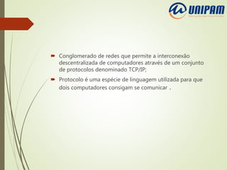  Conglomerado de redes que permite a interconexão
descentralizada de computadores através de um conjunto
de protocolos denominado TCP/IP;
 Protocolo é uma espécie de linguagem utilizada para que
dois computadores consigam se comunicar .
 