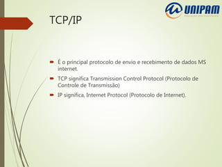 TCP/IP
 É o principal protocolo de envio e recebimento de dados MS
internet.
 TCP significa Transmission Control Protocol (Protocolo de
Controle de Transmissão)
 IP significa, Internet Protocol (Protocolo de Internet).
 
