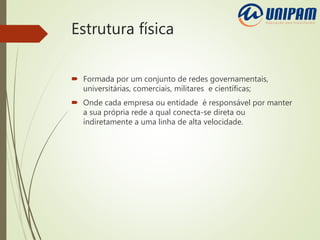 Estrutura física
 Formada por um conjunto de redes governamentais,
universitárias, comerciais, militares e científicas;
 Onde cada empresa ou entidade é responsável por manter
a sua própria rede a qual conecta-se direta ou
indiretamente a uma linha de alta velocidade.
 