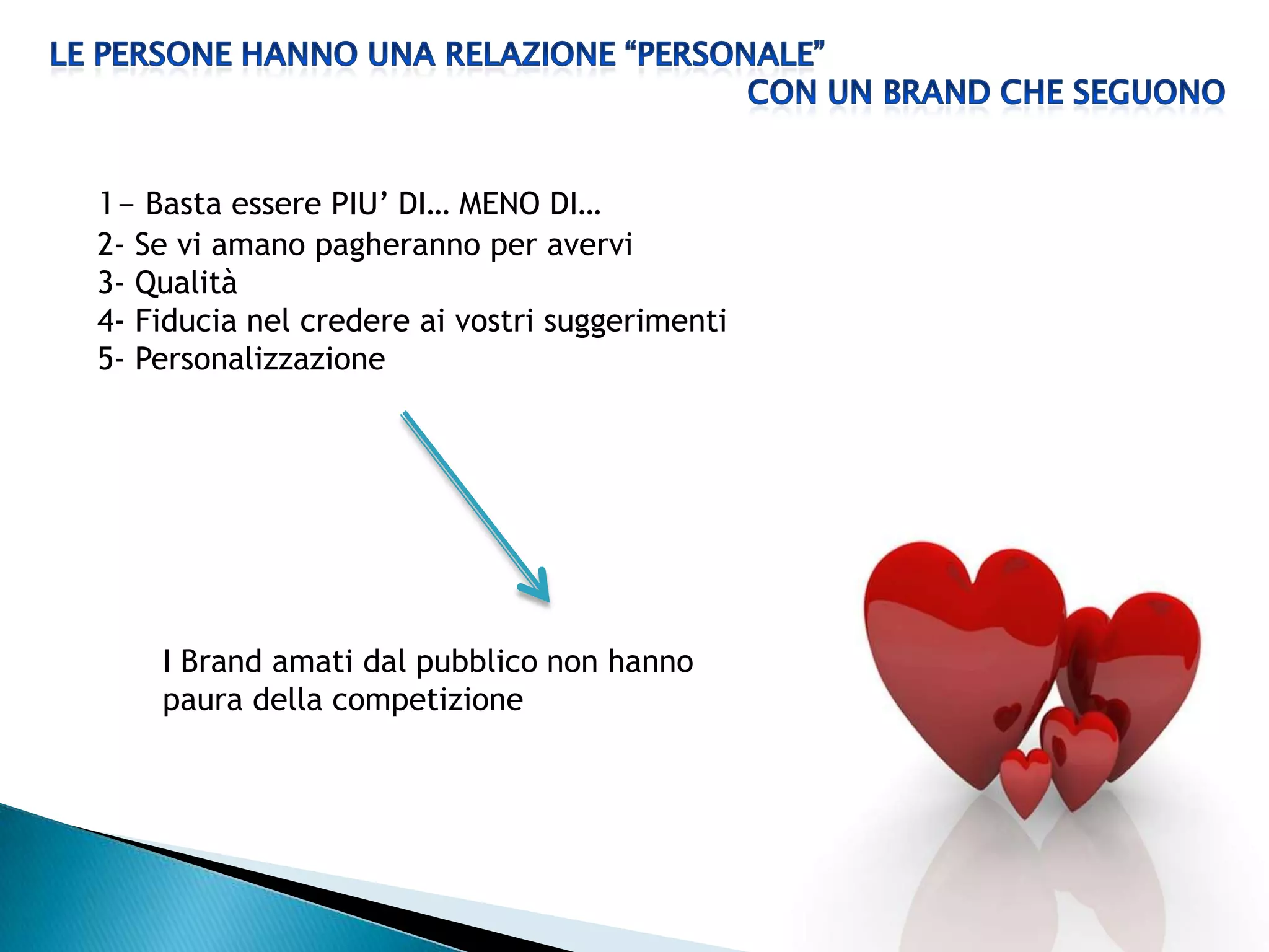 1- Basta essere PIU’ DI… MENO DI…
2- Se vi amano pagheranno per avervi
3- Qualità
4- Fiducia nel credere ai vostri suggerimenti
5- Personalizzazione




    I Brand amati dal pubblico non hanno
    paura della competizione
 