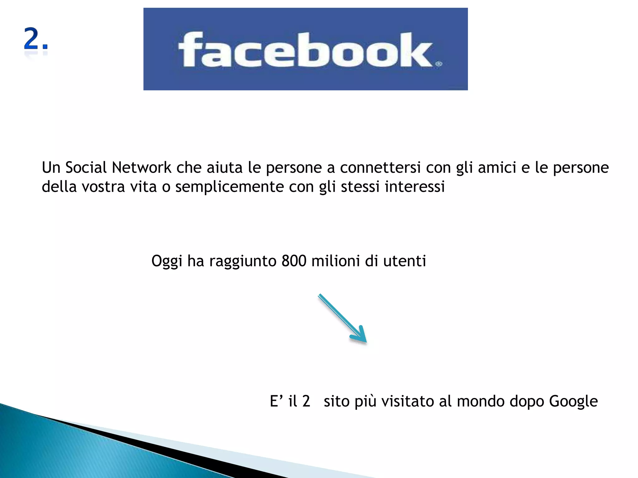 Un Social Network che aiuta le persone a connettersi con gli amici e le persone
della vostra vita o semplicemente con gli stessi interessi



               Oggi ha raggiunto 800 milioni di utenti




                               E’ il 2 sito più visitato al mondo dopo Google
 