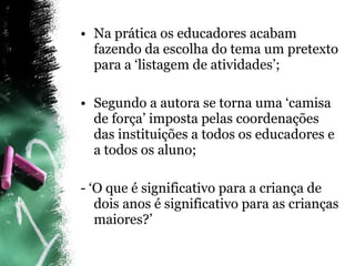 Na prática os educadores acabam fazendo da escolha do tema um pretexto para a ‘listagem de atividades’; Segundo a autora se torna uma ‘camisa de força’ imposta pelas coordenações das instituições a todos os educadores e a todos os aluno; - ‘O que é significativo para a criança de dois anos é significativo para as crianças maiores?’ 