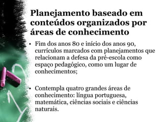 Planejamento baseado em conteúdos organizados por áreas de conhecimento Fim dos anos 80 e início dos anos 90, currículos marcados com planejamentos que relacionam a defesa da pré-escola como espaço pedagógico, como um lugar de conhecimentos; Contempla quatro grandes áreas de conhecimento: língua portuguesa, matemática, ciências sociais e ciências naturais. 