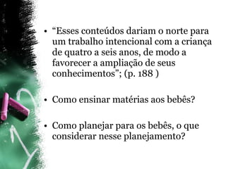 “ Esses conteúdos dariam o norte para um trabalho intencional com a criança de quatro a seis anos, de modo a favorecer a ampliação de seus conhecimentos”; (p. 188 ) Como ensinar matérias aos bebês? Como planejar para os bebês, o que considerar nesse planejamento? 