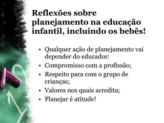 Reflexões sobre planejamento na educação infantil, incluindo os bebês! Qualquer ação de planejamento vai depender do educador: Compromisso com a profissão; Respeito para com o grupo de crianças; Valores nos quais acredita; Planejar é atitude! 