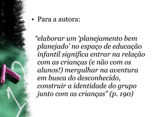 Para a autora: “ elaborar um ‘planejamento bem planejado’ no espaço de educação infantil significa entrar na relação com as crianças (e não com os alunos!) mergulhar na aventura em busca do desconhecido, construir a identidade do grupo junto com as crianças” (p. 190) 