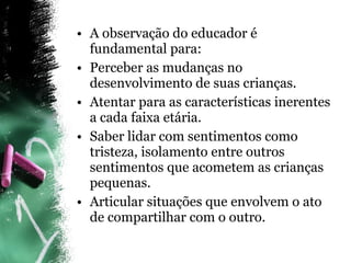 A observação do educador é fundamental para: Perceber as mudanças no desenvolvimento de suas crianças. Atentar para as características inerentes a cada faixa etária. Saber lidar com sentimentos como tristeza, isolamento entre outros sentimentos que acometem as crianças pequenas. Articular situações que envolvem o ato de compartilhar com o outro. 