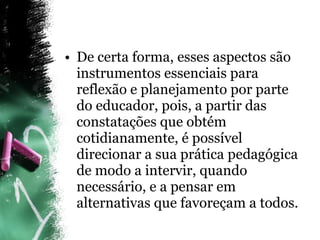 De certa forma, esses aspectos são instrumentos essenciais para reflexão e planejamento por parte do educador, pois, a partir das constatações que obtém cotidianamente, é possível direcionar a sua prática pedagógica de modo a intervir, quando necessário, e a pensar em alternativas que favoreçam a todos. 