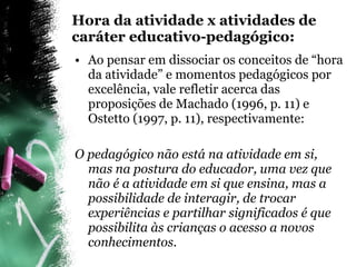 Hora da atividade x atividades de caráter educativo-pedagógico: Ao pensar em dissociar os conceitos de “hora da atividade” e momentos pedagógicos por excelência, vale refletir acerca das proposições de Machado (1996, p. 11) e Ostetto (1997, p. 11), respectivamente: O pedagógico não está na atividade em si, mas na postura do educador, uma vez que não é a atividade em si que ensina, mas a possibilidade de interagir, de trocar experiências e partilhar significados é que possibilita às crianças o acesso a novos conhecimentos.  