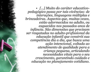 [...] Muito do caráter educativo-pedagógico passa por tais vivências: de interações, linguagens múltiplas e brincadeiras. Aspectos que, muitas vezes, estão adormecidos no adulto, ou esquecidos nos passados anos de infância. São dimensões que precisam ser resgatadas no adulto-profissional da educação infantil que constrói sua competência dia a dia, que busca uma ação intencional, voltada ao atendimento de qualidade para a criança pequena, articulando necessidades vitais para o seu crescimento, garantindo cuidado e educação no planejamento cotidiano. 