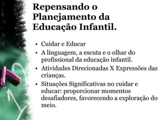 Repensando o Planejamento da Educação Infantil. Cuidar e Educar A linguagem, a escuta e o olhar do profissional da educação infantil. Atividades Direcionadas X Expressões das crianças. Situações Significativas no cuidar e educar: proporcionar momentos desafiadores, favorecendo a exploração do meio. 