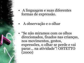A linguagem e suas diferentes formas de expressão. A observação e o olhar “ Se não miramos com os olhos direcionados, fixados nas crianças, nos movimentos, gestos, expressões, o olhar se perde e vai parar... na atividade”! OSTETTO (2000) 