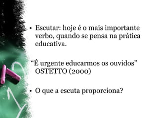Escutar: hoje é o mais importante verbo, quando se pensa na prática educativa. “ É urgente educarmos os ouvidos” OSTETTO (2000) O que a escuta proporciona? 