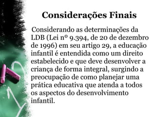 Considerações Finais Considerando as determinações da LDB (Lei nº 9.394, de 20 de dezembro de 1996) em seu artigo 29, a educação infantil é entendida como um direito estabelecido e que deve desenvolver a criança de forma integral, surgindo a preocupação de como planejar uma prática educativa que atenda a todos os aspectos do desenvolvimento infantil. 