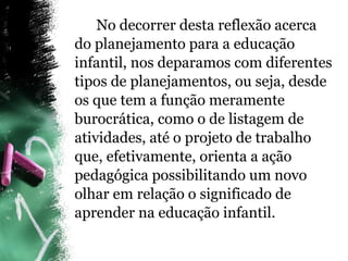 No decorrer desta reflexão acerca do planejamento para a educação infantil, nos deparamos com diferentes tipos de planejamentos, ou seja, desde os que tem a função meramente burocrática, como o de listagem de atividades, até o projeto de trabalho que, efetivamente, orienta a ação pedagógica possibilitando um novo olhar em relação o significado de aprender na educação infantil. 