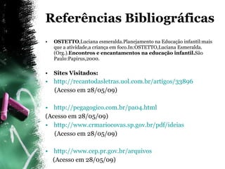 Referências Bibliográficas OSTETTO ,Luciana esmeralda.Planejamento na Educação infantil:mais que a atividade,a criança em foco.In:OSTETTO,Luciana Esmeralda.(Org.). Encontros e encantamentos na educação infantil. São Paulo:Papirus,2000. Sites Visitados: http://recantodasletras.uol.com.br/artigos/33896 (Acesso em 28/05/09) http://pegagogico.com.br/pa04.html (Acesso em 28/05/09) http://www.crmariocovas.sp.gov.br/pdf/ideias (Acesso em 28/05/09) http://www.cep.pr.gov.br/arquivos (Acesso em 28/05/09) 