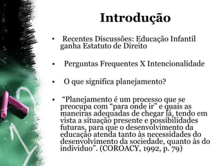 Introdução  Recentes Discussões: Educação Infantil ganha Estatuto de Direito Perguntas Frequentes X Intencionalidade O que significa planejamento? “ Planejamento é um processo que se preocupa com “para onde ir” e quais as maneiras adequadas de chegar lá, tendo em vista a situação presente e possibilidades futuras, para que o desenvolvimento da educação atenda tanto às necessidades do desenvolvimento da sociedade, quanto às do individuo”. (COROACY, 1992, p. 79)  