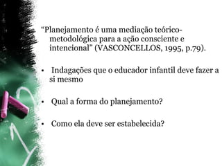 “ Planejamento é uma mediação teórico-metodológica para a ação consciente e intencional” (VASCONCELLOS, 1995, p.79). Indagações que o educador infantil deve fazer a si mesmo Qual a forma do planejamento? Como ela deve ser estabelecida?   
