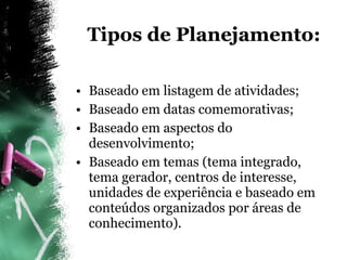 Tipos de Planejamento: Baseado em listagem de atividades; Baseado em datas comemorativas; Baseado em aspectos do desenvolvimento; Baseado em temas (tema integrado, tema gerador, centros de interesse, unidades de experiência e baseado em conteúdos organizados por áreas de conhecimento). 