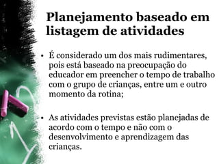 É considerado um dos mais rudimentares, pois está baseado na preocupação do educador em preencher o tempo de trabalho com o grupo de crianças, entre um e outro momento da rotina; As atividades previstas estão planejadas de acordo com o tempo e não com o desenvolvimento e aprendizagem das crianças. Planejamento baseado em listagem de atividades 