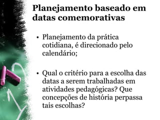 Planejamento baseado em datas comemorativas Planejamento da prática cotidiana, é direcionado pelo calendário; Qual o critério para a escolha das datas a serem trabalhadas em atividades pedagógicas? Que concepções de história perpassa tais escolhas? 