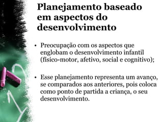 Planejamento baseado em aspectos do desenvolvimento Preocupação com os aspectos que englobam o desenvolvimento infantil (físico-motor, afetivo, social e cognitivo); Esse planejamento representa um avanço, se comparados aos anteriores, pois coloca como ponto de partida a criança, o seu desenvolvimento. 