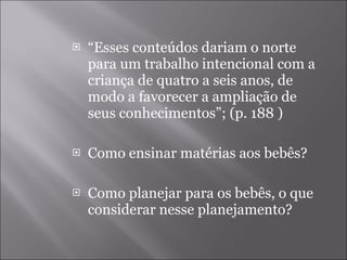 “ Esses conteúdos dariam o norte para um trabalho intencional com a criança de quatro a seis anos, de modo a favorecer a ampliação de seus conhecimentos”; (p. 188 ) Como ensinar matérias aos bebês? Como planejar para os bebês, o que considerar nesse planejamento? 