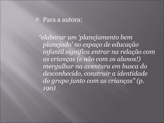Para a autora: “ elaborar um ‘planejamento bem planejado’ no espaço de educação infantil significa entrar na relação com as crianças (e não com os alunos!) mergulhar na aventura em busca do desconhecido, construir a identidade do grupo junto com as crianças” (p. 190) 