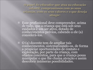 Esse profissional deve compreender, acima de tudo, que a criança que está sob seus cuidados é um ser ativo, dotado de conhecimentos prévios, cabendo a ele (a) considerá-los. O (a) docente tem de ampliar tais conhecimentos, sistematizando-os, de forma a propiciar oportunidades de contato e exploração, por parte da criança, com objetos concretos, para que a criança possa manipular o que lhe chama atenção e assim descobrir inúmeras possibilidades. 