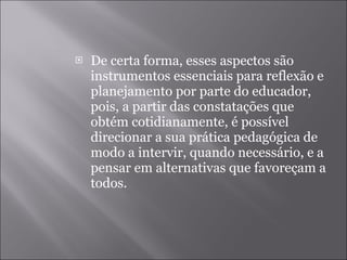 De certa forma, esses aspectos são instrumentos essenciais para reflexão e planejamento por parte do educador, pois, a partir das constatações que obtém cotidianamente, é possível direcionar a sua prática pedagógica de modo a intervir, quando necessário, e a pensar em alternativas que favoreçam a todos. 
