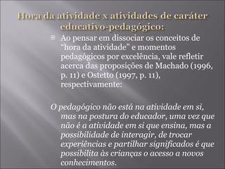 Ao pensar em dissociar os conceitos de “hora da atividade” e momentos pedagógicos por excelência, vale refletir acerca das proposições de Machado (1996, p. 11) e Ostetto (1997, p. 11), respectivamente: O pedagógico não está na atividade em si, mas na postura do educador, uma vez que não é a atividade em si que ensina, mas a possibilidade de interagir, de trocar experiências e partilhar significados é que possibilita às crianças o acesso a novos conhecimentos.  