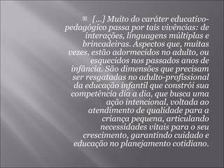 [...] Muito do caráter educativo-pedagógico passa por tais vivências: de interações, linguagens múltiplas e brincadeiras. Aspectos que, muitas vezes, estão adormecidos no adulto, ou esquecidos nos passados anos de infância. São dimensões que precisam ser resgatadas no adulto-profissional da educação infantil que constrói sua competência dia a dia, que busca uma ação intencional, voltada ao atendimento de qualidade para a criança pequena, articulando necessidades vitais para o seu crescimento, garantindo cuidado e educação no planejamento cotidiano. 