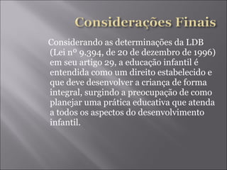 Considerando as determinações da LDB (Lei nº 9.394, de 20 de dezembro de 1996) em seu artigo 29, a educação infantil é entendida como um direito estabelecido e que deve desenvolver a criança de forma integral, surgindo a preocupação de como planejar uma prática educativa que atenda a todos os aspectos do desenvolvimento infantil. 