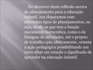 No decorrer desta reflexão acerca do planejamento para a educação infantil, nos deparamos com diferentes tipos de planejamentos, ou seja, desde os que tem a função meramente burocrática, como o de listagem de atividades, até o projeto de trabalho que, efetivamente, orienta a ação pedagógica possibilitando um novo olhar em relação o significado de aprender na educação infantil. 