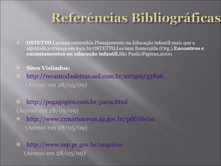 OSTETTO ,Luciana esmeralda.Planejamento na Educação infantil:mais que a atividade,a criança em foco.In:OSTETTO,Luciana Esmeralda.(Org.). Encontros e encantamentos na educação infantil. São Paulo:Papirus,2000. Sites Visitados: http://recantodasletras.uol.com.br/artigos/33896 (Acesso em 28/05/09) http://pegagogico.com.br/pa04.html (Acesso em 28/05/09) http://www.crmariocovas.sp.gov.br/pdf/ideias (Acesso em 28/05/09) http://www.cep.pr.gov.br/arquivos (Acesso em 28/05/09) 