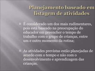 É considerado um dos mais rudimentares, pois está baseado na preocupação do educador em preencher o tempo de trabalho com o grupo de crianças, entre um e outro momento da rotina; As atividades previstas estão planejadas de acordo com o tempo e não com o desenvolvimento e aprendizagem das crianças. 