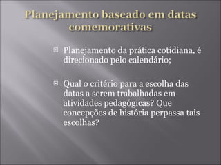 Planejamento da prática cotidiana, é direcionado pelo calendário; Qual o critério para a escolha das datas a serem trabalhadas em atividades pedagógicas? Que concepções de história perpassa tais escolhas? 