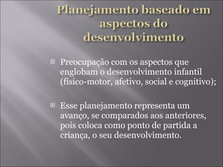 Preocupação com os aspectos que englobam o desenvolvimento infantil (físico-motor, afetivo, social e cognitivo); Esse planejamento representa um avanço, se comparados aos anteriores, pois coloca como ponto de partida a criança, o seu desenvolvimento. 