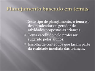 Neste tipo de planejamento, o tema e o desencadeador ou gerador de atividades propostas às crianças. Tema escolhido pelo professor, sugerido pelos alunos; Escolha de conteúdos que façam parte da realidade imediata das crianças. 