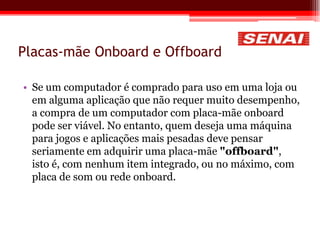 Placas-mãe Onboard e Offboard
• Se um computador é comprado para uso em uma loja ou
em alguma aplicação que não requer muito desempenho,
a compra de um computador com placa-mãe onboard
pode ser viável. No entanto, quem deseja uma máquina
para jogos e aplicações mais pesadas deve pensar
seriamente em adquirir uma placa-mãe "offboard",
isto é, com nenhum item integrado, ou no máximo, com
placa de som ou rede onboard.
 