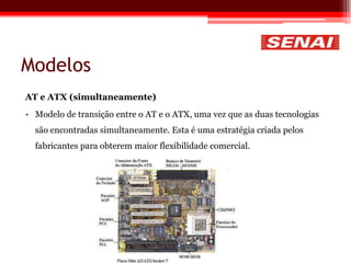 Modelos
AT e ATX (simultaneamente)
• Modelo de transição entre o AT e o ATX, uma vez que as duas tecnologias
são encontradas simultaneamente. Esta é uma estratégia criada pelos
fabricantes para obterem maior flexibilidade comercial.
 